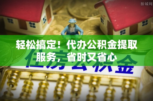城关轻松搞定！代办公积金提取服务，省时又省心
