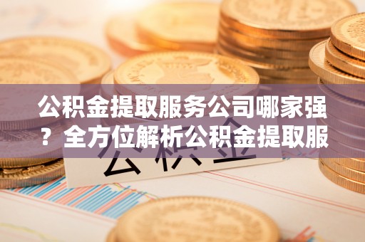 城关公积金提取服务公司哪家强？全方位解析公积金提取服务公司的那些事儿