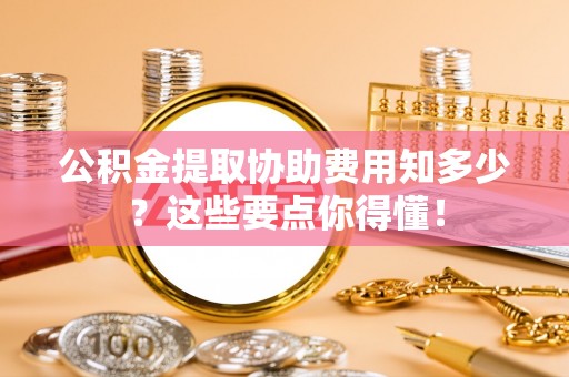 城关公积金提取协助费用知多少？这些要点你得懂！