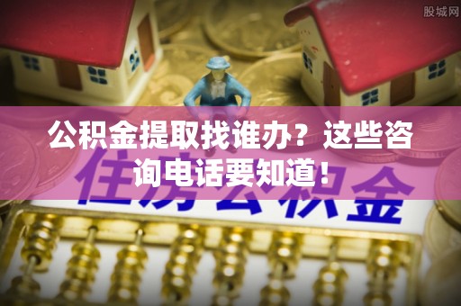 城关公积金提取找谁办？这些咨询电话要知道！