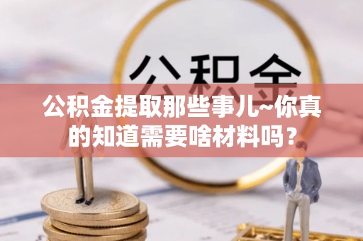 城关公积金提取那些事儿~你真的知道需要啥材料吗？