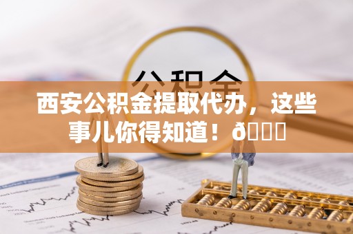 城关西安公积金提取代办，这些事儿你得知道！😎