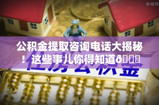 城关公积金提取咨询电话大揭秘！这些事儿你得知道😎