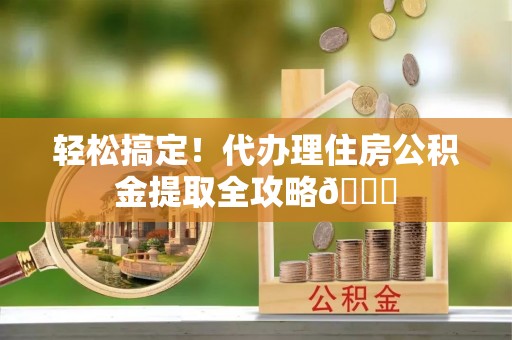 城关轻松搞定！代办理住房公积金提取全攻略😎