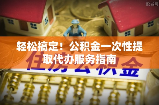 城关轻松搞定！公积金一次性提取代办服务指南